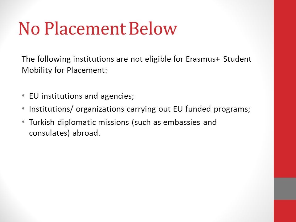 No Placement Below The following institutions are not eligible for Erasmus+ Student Mobility for Placement: EU institutions and agencies; Institutions/ organizations carrying out EU funded programs; Turkish diplomatic missions (such as embassies and consulates) abroad.
