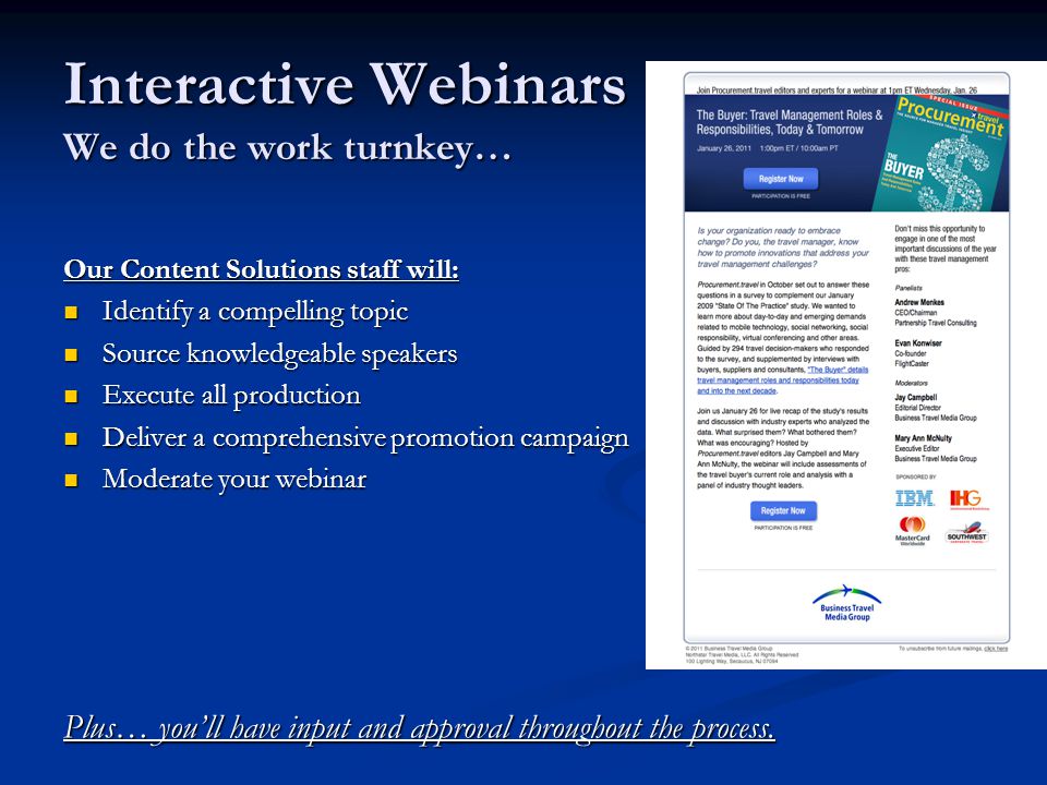 Interactive Webinars We do the work turnkey… Our Content Solutions staff will: Identify a compelling topic Identify a compelling topic Source knowledgeable speakers Source knowledgeable speakers Execute all production Execute all production Deliver a comprehensive promotion campaign Deliver a comprehensive promotion campaign Moderate your webinar Moderate your webinar Plus… you’ll have input and approval throughout the process.
