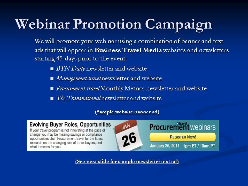 Webinar Promotion Campaign We will promote your webinar using a combination of banner and text ads that will appear in Business Travel Media websites and newsletters starting 45-days prior to the event: BTN Daily newsletter and website BTN Daily newsletter and website Management.travel newsletter and website Management.travel newsletter and website Procurement.travel Monthly Metrics newsletter and website Procurement.travel Monthly Metrics newsletter and website The Transnational newsletter and website The Transnational newsletter and website (Sample website banner ad) (See next slide for sample newsletter text ad)