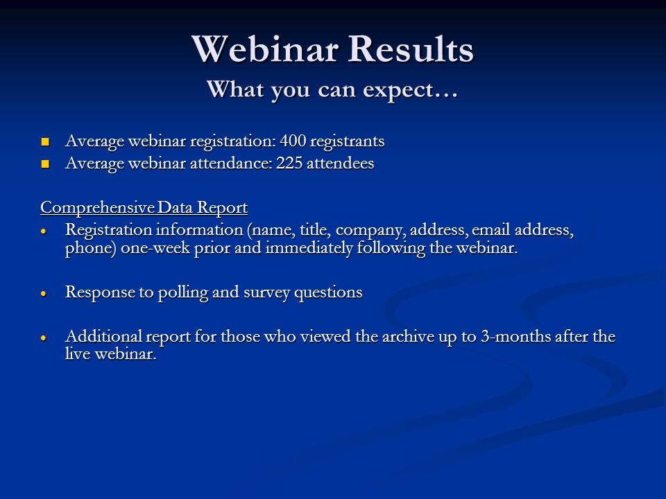 Webinar Results What you can expect… Average webinar registration: 400 registrants Average webinar registration: 400 registrants Average webinar attendance: 225 attendees Average webinar attendance: 225 attendees Comprehensive Data Report  Registration information (name, title, company, address,  address, phone) one-week prior and immediately following the webinar.