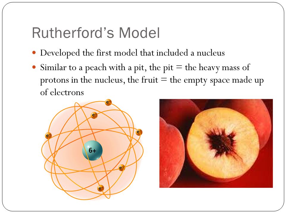 Rutherford’s Model Developed the first model that included a nucleus Similar to a peach with a pit, the pit = the heavy mass of protons in the nucleus, the fruit = the empty space made up of electrons
