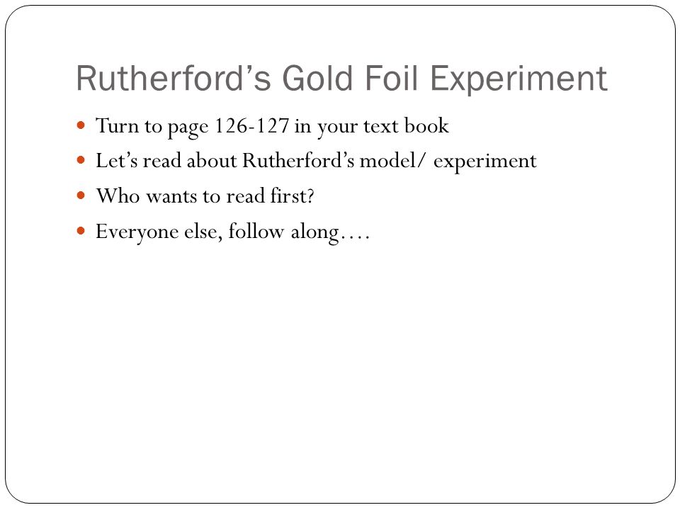 Rutherford’s Gold Foil Experiment Turn to page in your text book Let’s read about Rutherford’s model/ experiment Who wants to read first.