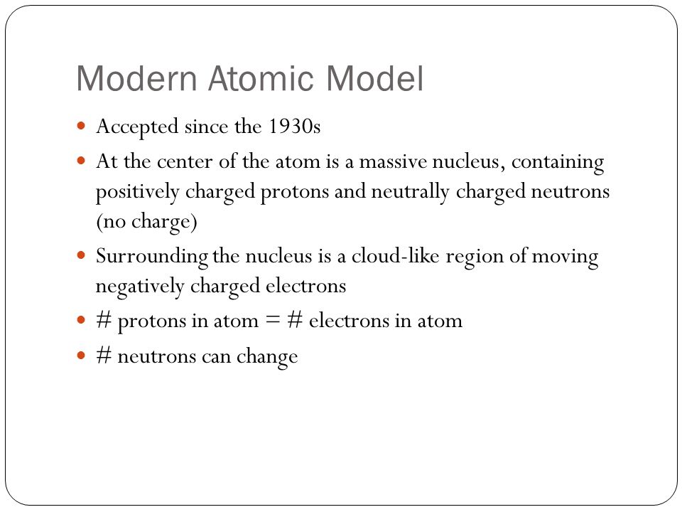 Modern Atomic Model Accepted since the 1930s At the center of the atom is a massive nucleus, containing positively charged protons and neutrally charged neutrons (no charge) Surrounding the nucleus is a cloud-like region of moving negatively charged electrons # protons in atom = # electrons in atom # neutrons can change