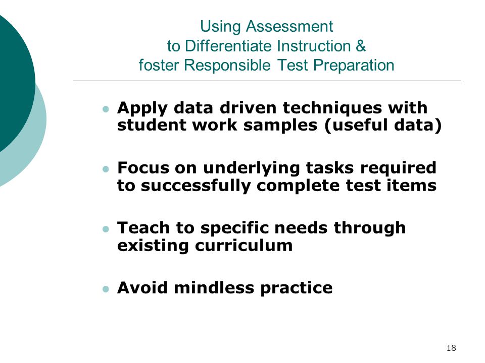 18 Using Assessment to Differentiate Instruction & foster Responsible Test Preparation Apply data driven techniques with student work samples (useful data) Focus on underlying tasks required to successfully complete test items Teach to specific needs through existing curriculum Avoid mindless practice
