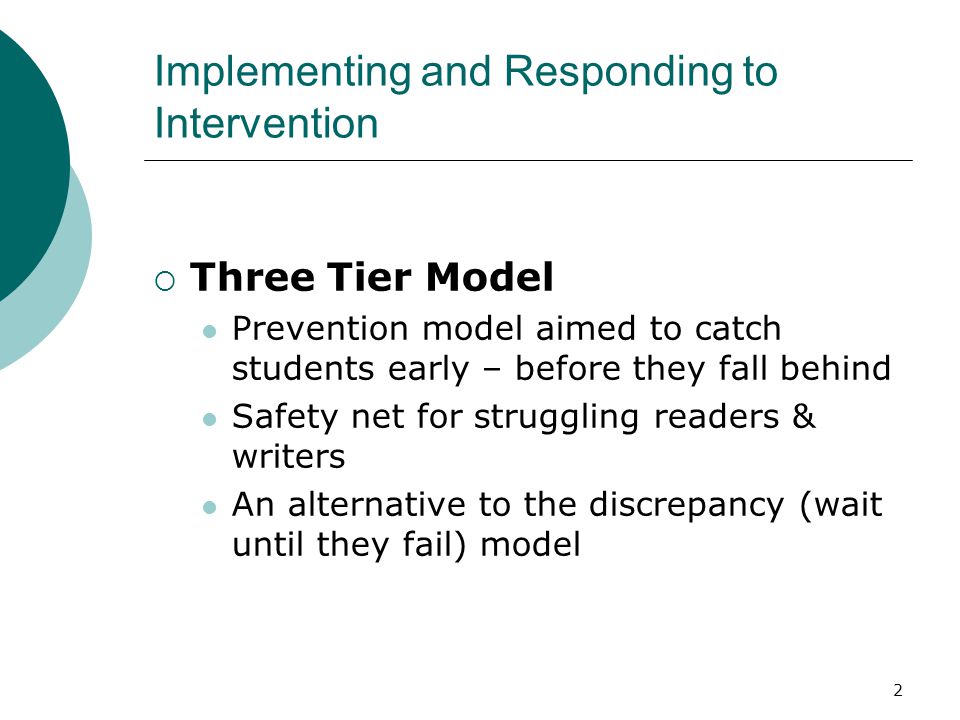 2 Implementing and Responding to Intervention  Three Tier Model Prevention model aimed to catch students early – before they fall behind Safety net for struggling readers & writers An alternative to the discrepancy (wait until they fail) model