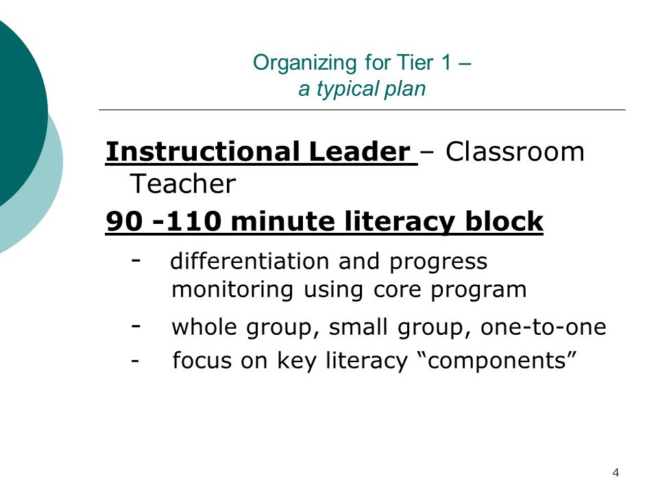 4 Organizing for Tier 1 – a typical plan Instructional Leader – Classroom Teacher minute literacy block - differentiation and progress monitoring using core program - whole group, small group, one-to-one - focus on key literacy components