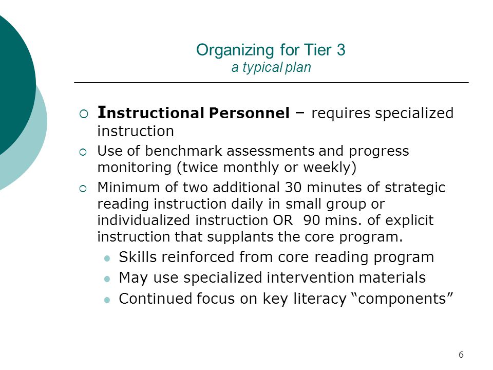 6 Organizing for Tier 3 a typical plan  I nstructional Personnel – requires specialized instruction  Use of benchmark assessments and progress monitoring (twice monthly or weekly)  Minimum of two additional 30 minutes of strategic reading instruction daily in small group or individualized instruction OR 90 mins.
