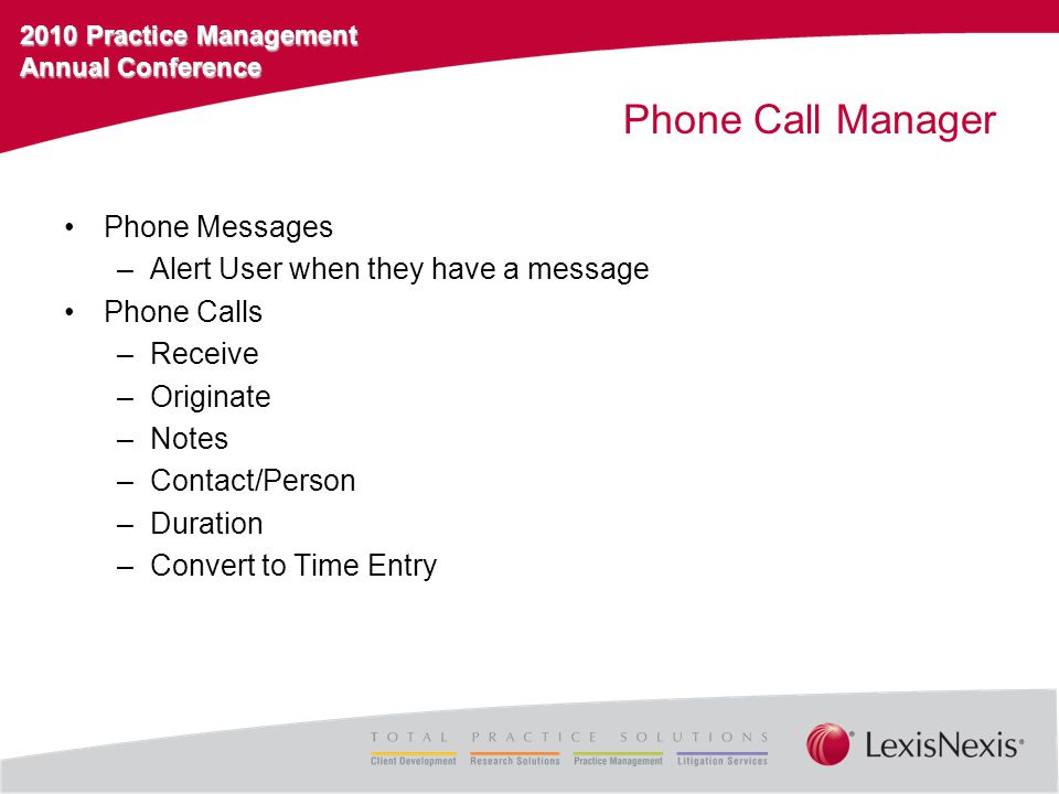 2010 Practice Management Annual Conference Phone Call Manager Phone Messages –Alert User when they have a message Phone Calls –Receive –Originate –Notes –Contact/Person –Duration –Convert to Time Entry