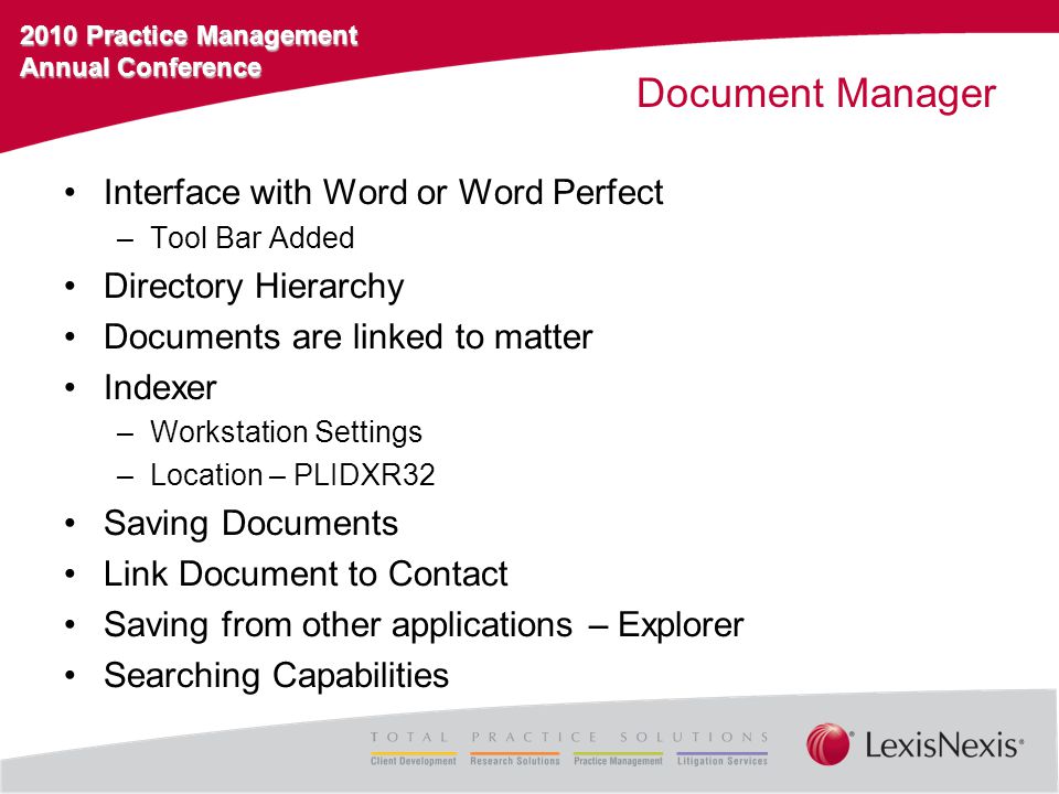 2010 Practice Management Annual Conference Document Manager Interface with Word or Word Perfect –Tool Bar Added Directory Hierarchy Documents are linked to matter Indexer –Workstation Settings –Location – PLIDXR32 Saving Documents Link Document to Contact Saving from other applications – Explorer Searching Capabilities
