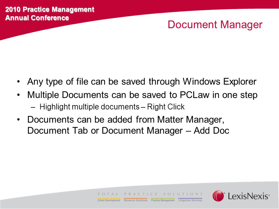 2010 Practice Management Annual Conference Document Manager Any type of file can be saved through Windows Explorer Multiple Documents can be saved to PCLaw in one step –Highlight multiple documents – Right Click Documents can be added from Matter Manager, Document Tab or Document Manager – Add Doc
