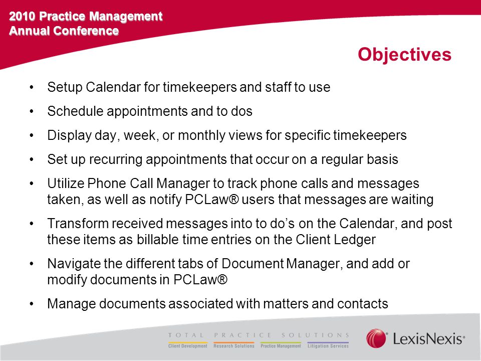 2010 Practice Management Annual Conference Objectives Setup Calendar for timekeepers and staff to use Schedule appointments and to dos Display day, week, or monthly views for specific timekeepers Set up recurring appointments that occur on a regular basis Utilize Phone Call Manager to track phone calls and messages taken, as well as notify PCLaw® users that messages are waiting Transform received messages into to do’s on the Calendar, and post these items as billable time entries on the Client Ledger Navigate the different tabs of Document Manager, and add or modify documents in PCLaw® Manage documents associated with matters and contacts