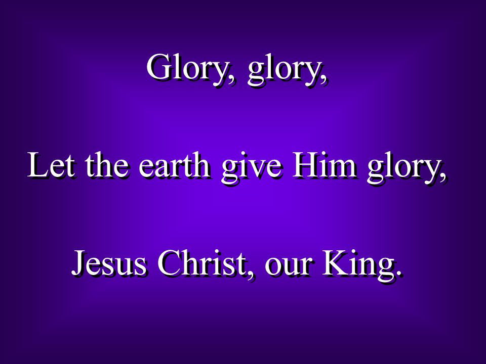 Glory, glory, Let the earth give Him glory, Jesus Christ, our King.