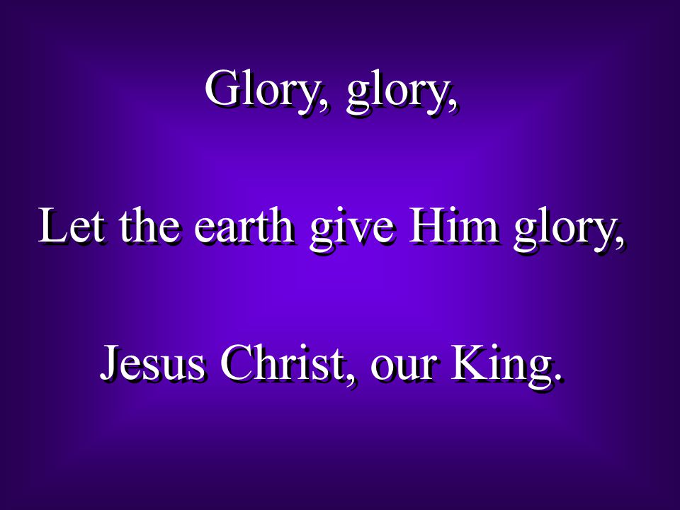 Glory, glory, Let the earth give Him glory, Jesus Christ, our King.