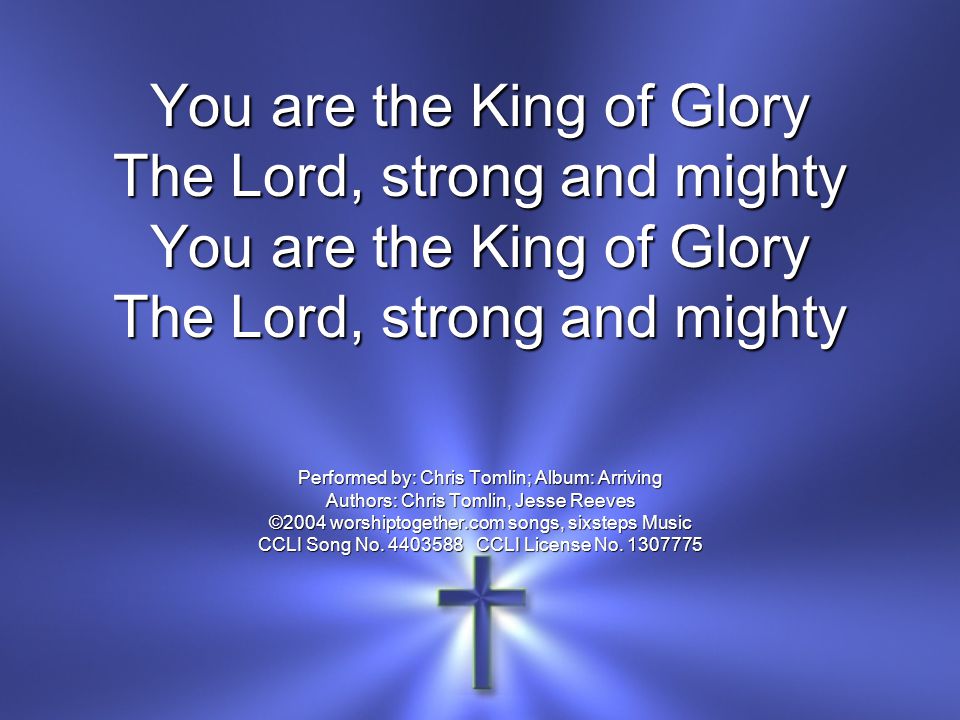 You are the King of Glory The Lord, strong and mighty You are the King of Glory The Lord, strong and mighty Performed by: Chris Tomlin; Album: Arriving Authors: Chris Tomlin, Jesse Reeves ©2004 worshiptogether.com songs, sixsteps Music CCLI Song No.