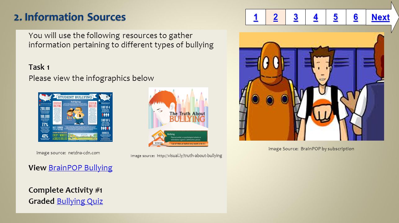 You will use the following resources to gather information pertaining to different types of bullying Task 1 Please view the infographics below View BrainPOP BullyingBrainPOP Bullying Complete Activity #1 Graded Bullying QuizBullying Quiz Next Image Source: BrainPOP by subscription Image source: netdna-cdn.com Image source:   visual.ly/truth-about-bullying
