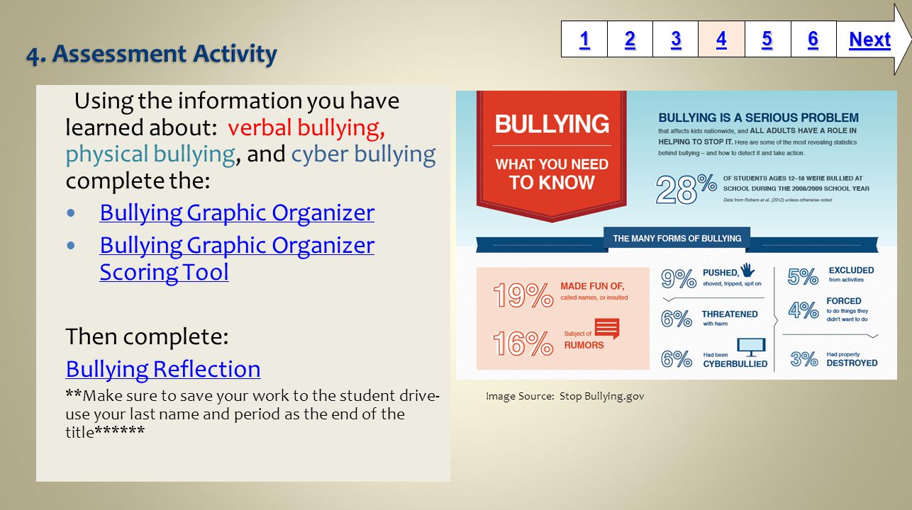 Using the information you have learned about: verbal bullying, physical bullying, and cyber bullying complete the: Bullying Graphic Organizer Bullying Graphic Organizer Scoring Tool Bullying Graphic Organizer Scoring Tool Then complete: Bullying Reflection **Make sure to save your work to the student drive- use your last name and period as the end of the title****** Next Image Source: Stop Bullying.gov