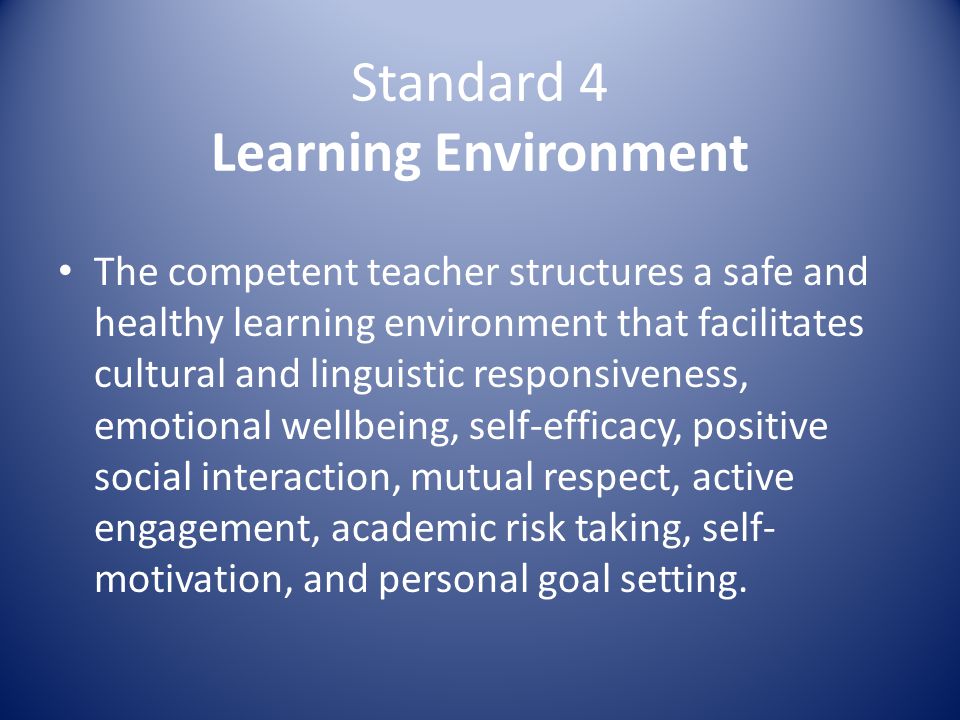 Standard 4 Learning Environment The competent teacher structures a safe and healthy learning environment that facilitates cultural and linguistic responsiveness, emotional wellbeing, self-efficacy, positive social interaction, mutual respect, active engagement, academic risk taking, self- motivation, and personal goal setting.