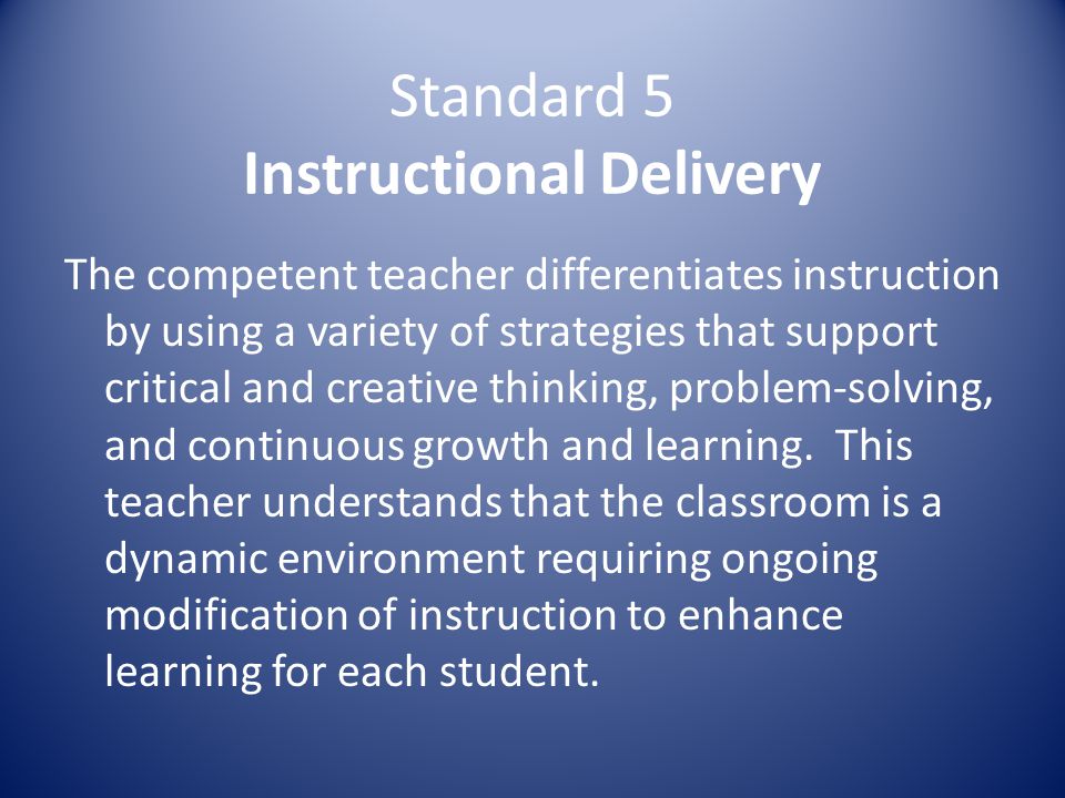 Standard 5 Instructional Delivery The competent teacher differentiates instruction by using a variety of strategies that support critical and creative thinking, problem-solving, and continuous growth and learning.