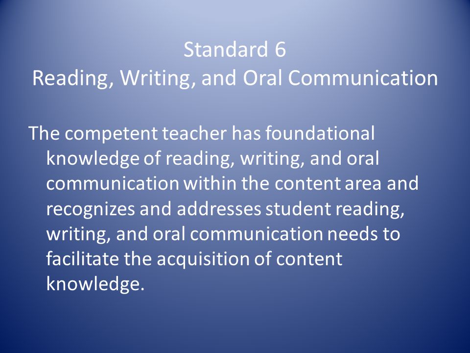 Standard 6 Reading, Writing, and Oral Communication The competent teacher has foundational knowledge of reading, writing, and oral communication within the content area and recognizes and addresses student reading, writing, and oral communication needs to facilitate the acquisition of content knowledge.