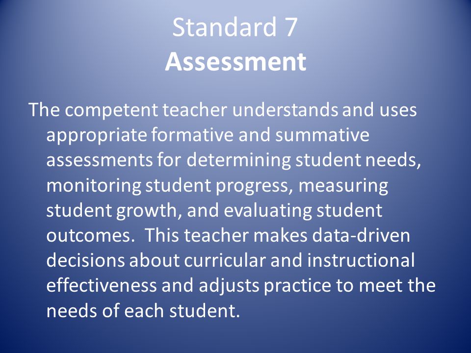 Standard 7 Assessment The competent teacher understands and uses appropriate formative and summative assessments for determining student needs, monitoring student progress, measuring student growth, and evaluating student outcomes.
