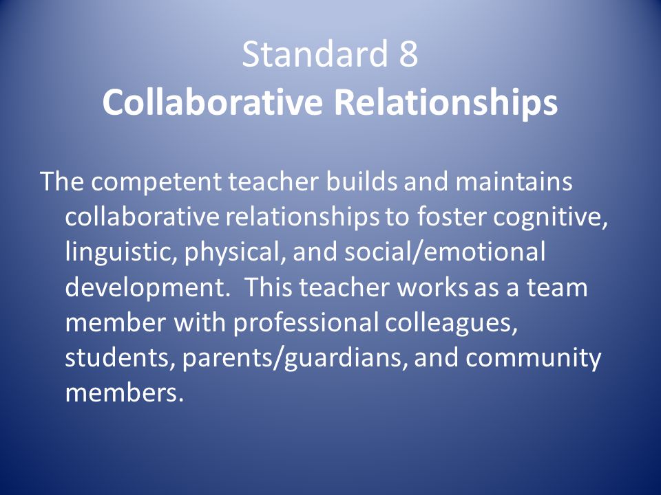 Standard 8 Collaborative Relationships The competent teacher builds and maintains collaborative relationships to foster cognitive, linguistic, physical, and social/emotional development.