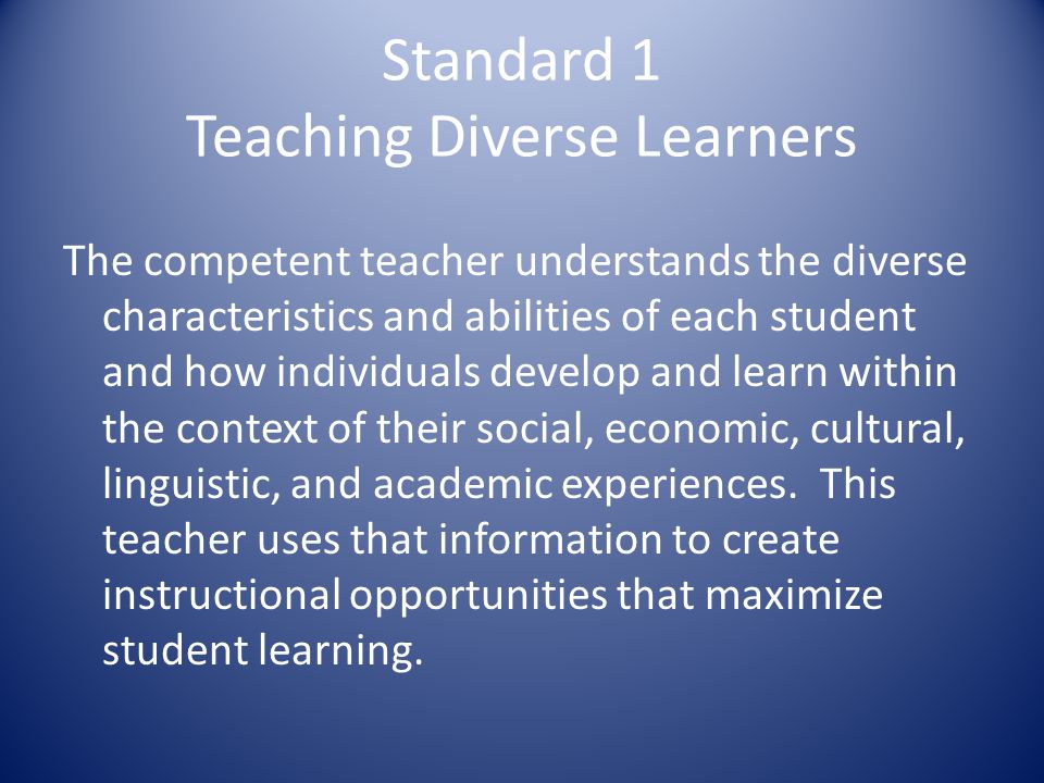 Standard 1 Teaching Diverse Learners The competent teacher understands the diverse characteristics and abilities of each student and how individuals develop and learn within the context of their social, economic, cultural, linguistic, and academic experiences.