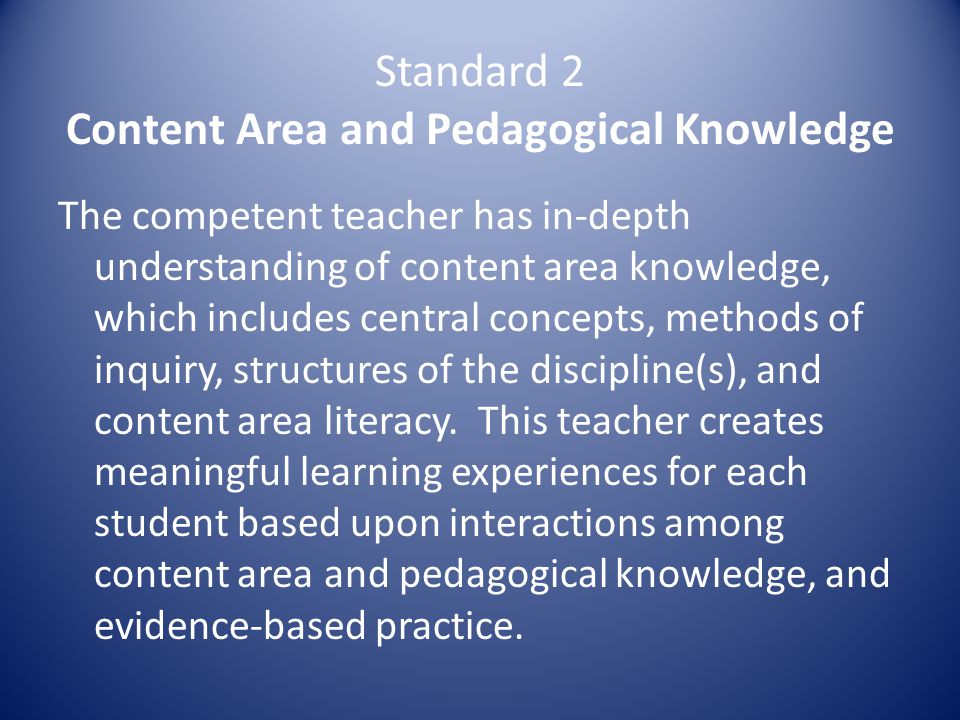 Standard 2 Content Area and Pedagogical Knowledge The competent teacher has in-depth understanding of content area knowledge, which includes central concepts, methods of inquiry, structures of the discipline(s), and content area literacy.