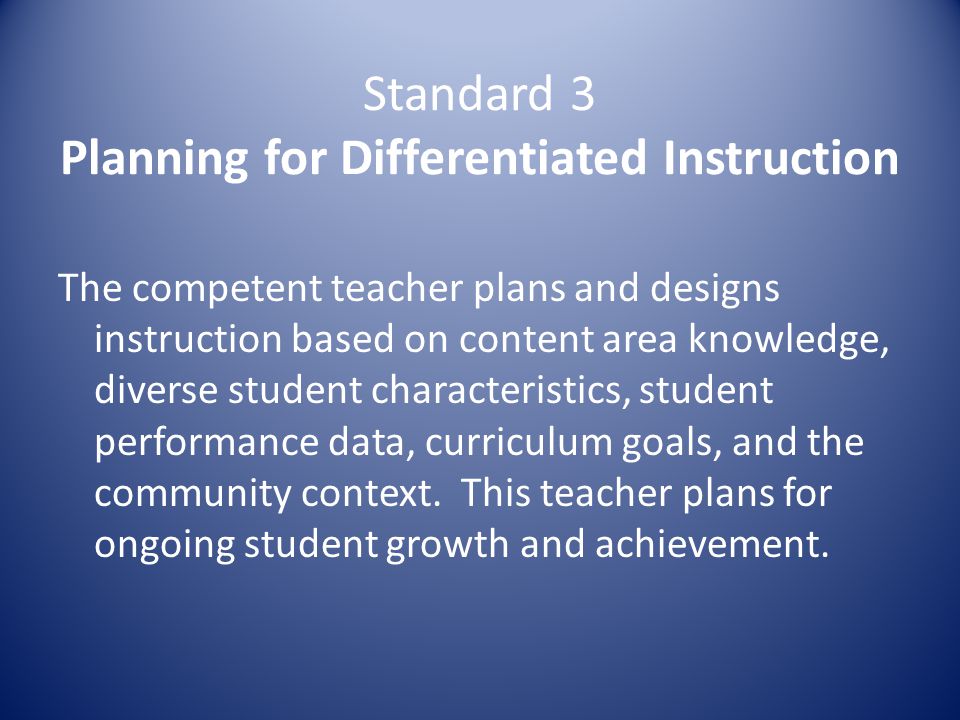 Standard 3 Planning for Differentiated Instruction The competent teacher plans and designs instruction based on content area knowledge, diverse student characteristics, student performance data, curriculum goals, and the community context.