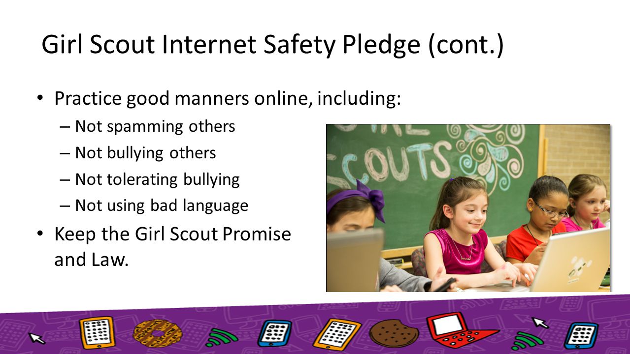 Girl Scout Internet Safety Pledge (cont.) Practice good manners online, including: – Not spamming others – Not bullying others – Not tolerating bullying – Not using bad language Keep the Girl Scout Promise and Law.