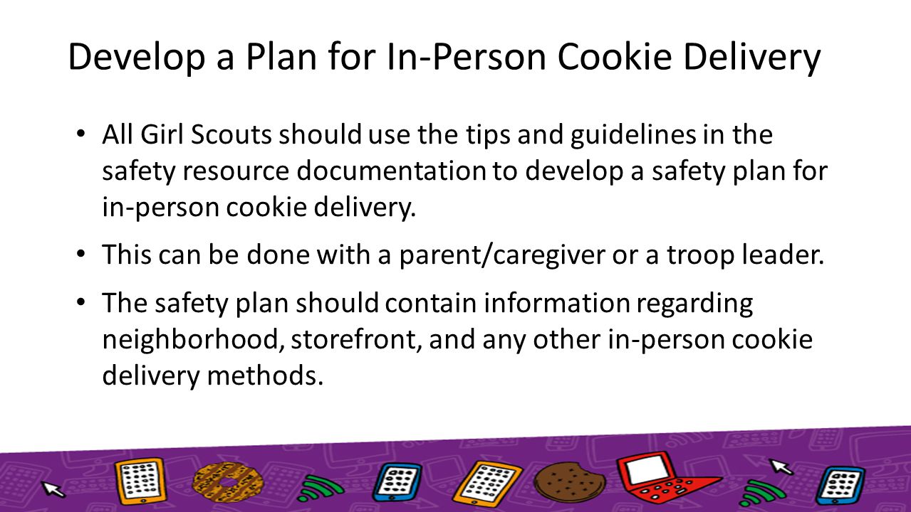 Develop a Plan for In-Person Cookie Delivery All Girl Scouts should use the tips and guidelines in the safety resource documentation to develop a safety plan for in-person cookie delivery.