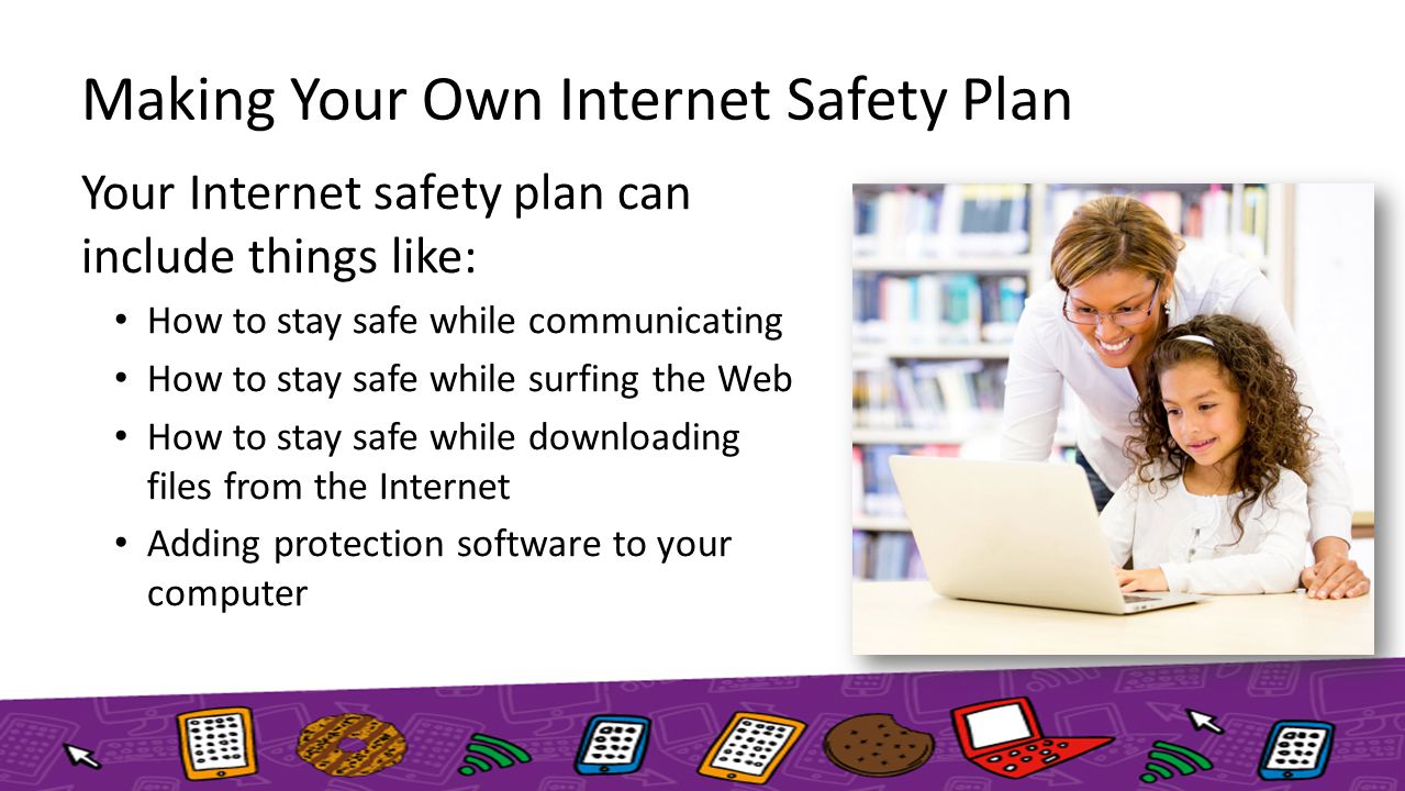 Making Your Own Internet Safety Plan Your Internet safety plan can include things like: How to stay safe while communicating How to stay safe while surfing the Web How to stay safe while downloading files from the Internet Adding protection software to your computer