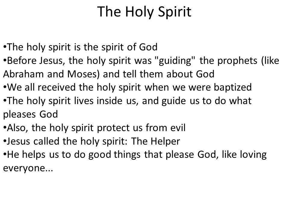The Holy Spirit The holy spirit is the spirit of God Before Jesus, the holy spirit was guiding the prophets (like Abraham and Moses) and tell them about God We all received the holy spirit when we were baptized The holy spirit lives inside us, and guide us to do what pleases God Also, the holy spirit protect us from evil Jesus called the holy spirit: The Helper He helps us to do good things that please God, like loving everyone...