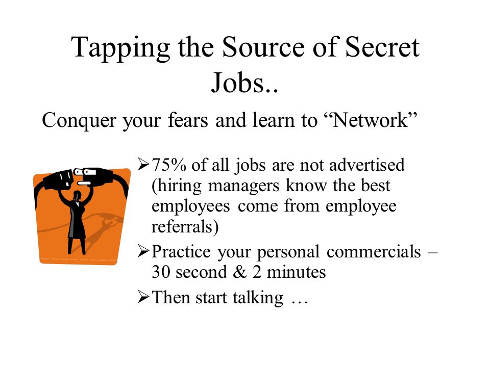Conquer your fears and learn to Network  75% of all jobs are not advertised (hiring managers know the best employees come from employee referrals)  Practice your personal commercials – 30 second & 2 minutes  Then start talking … Tapping the Source of Secret Jobs..