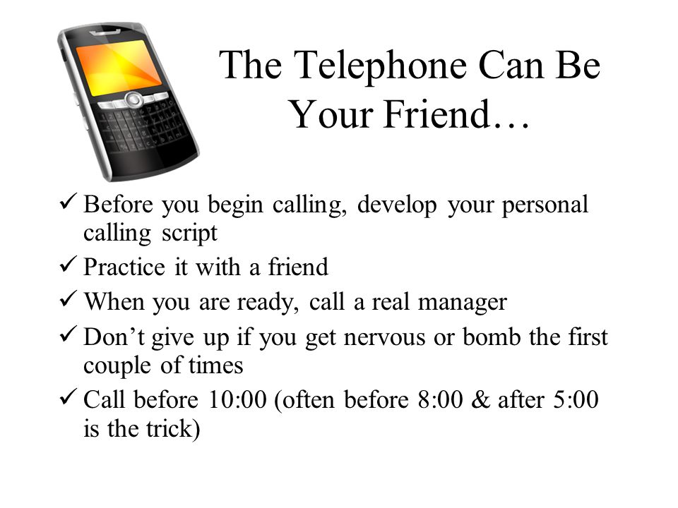 The Telephone Can Be Your Friend… Before you begin calling, develop your personal calling script Practice it with a friend When you are ready, call a real manager Don’t give up if you get nervous or bomb the first couple of times Call before 10:00 (often before 8:00 & after 5:00 is the trick)