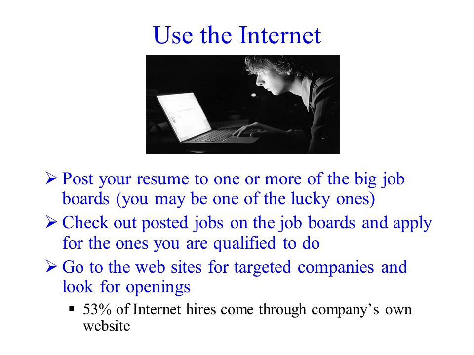 Use the Internet  Post your resume to one or more of the big job boards (you may be one of the lucky ones)  Check out posted jobs on the job boards and apply for the ones you are qualified to do  Go to the web sites for targeted companies and look for openings  53% of Internet hires come through company’s own website