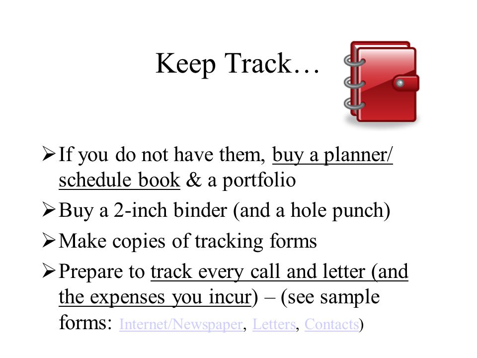 Keep Track…  If you do not have them, buy a planner/ schedule book & a portfolio  Buy a 2-inch binder (and a hole punch)  Make copies of tracking forms  Prepare to track every call and letter (and the expenses you incur) – (see sample forms: Internet/Newspaper, Letters, Contacts) Internet/NewspaperLettersContacts