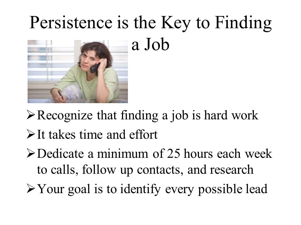Persistence is the Key to Finding a Job  Recognize that finding a job is hard work  It takes time and effort  Dedicate a minimum of 25 hours each week to calls, follow up contacts, and research  Your goal is to identify every possible lead