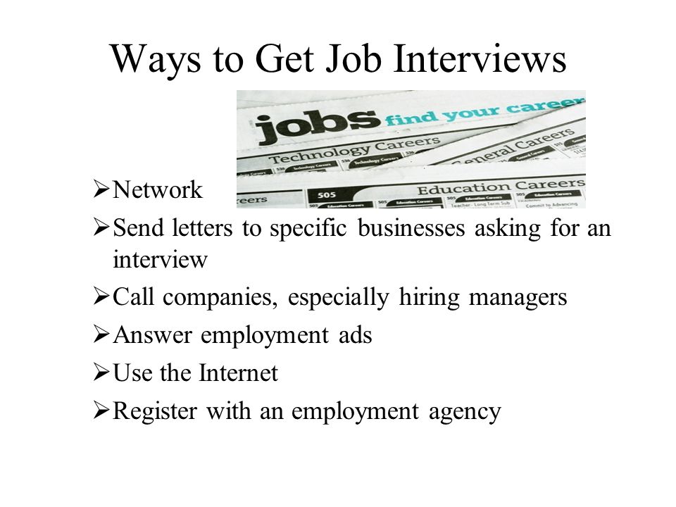 Ways to Get Job Interviews  Network  Send letters to specific businesses asking for an interview  Call companies, especially hiring managers  Answer employment ads  Use the Internet  Register with an employment agency