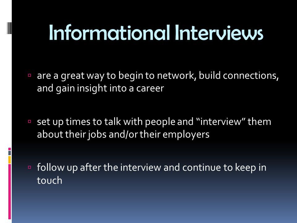 Informational Interviews  are a great way to begin to network, build connections, and gain insight into a career  set up times to talk with people and interview them about their jobs and/or their employers  follow up after the interview and continue to keep in touch