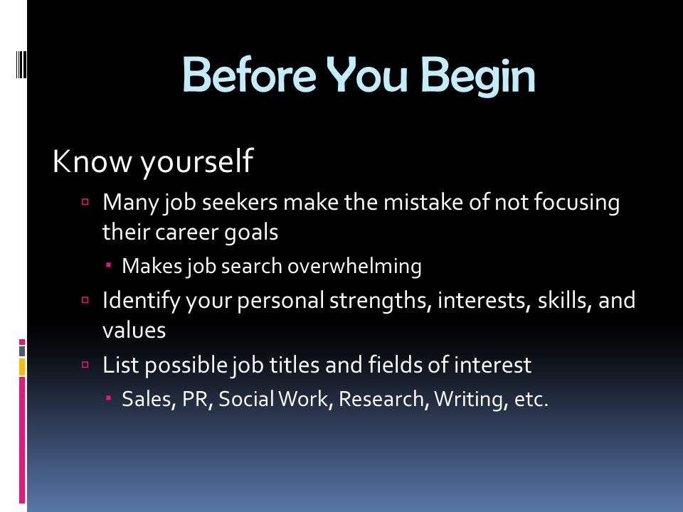 Before You Begin Know yourself  Many job seekers make the mistake of not focusing their career goals  Makes job search overwhelming  Identify your personal strengths, interests, skills, and values  List possible job titles and fields of interest  Sales, PR, Social Work, Research, Writing, etc.