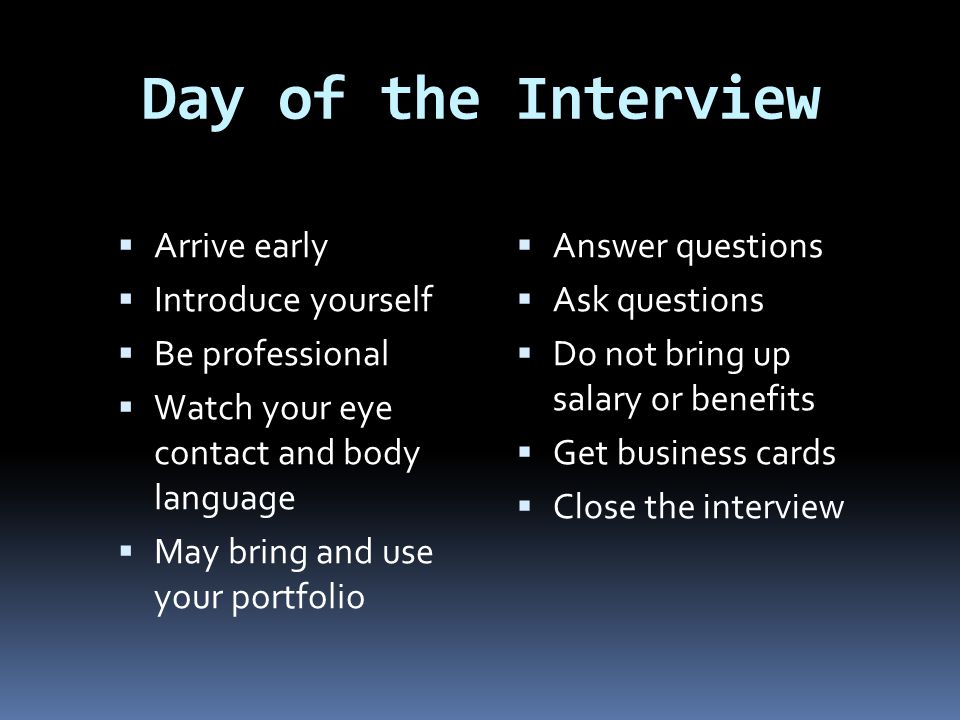 Day of the Interview  Arrive early  Introduce yourself  Be professional  Watch your eye contact and body language  May bring and use your portfolio  Answer questions  Ask questions  Do not bring up salary or benefits  Get business cards  Close the interview