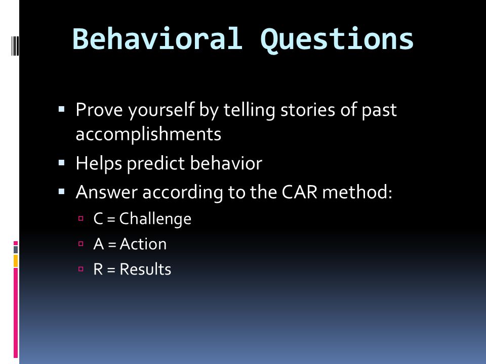 Behavioral Questions  Prove yourself by telling stories of past accomplishments  Helps predict behavior  Answer according to the CAR method:  C = Challenge  A = Action  R = Results