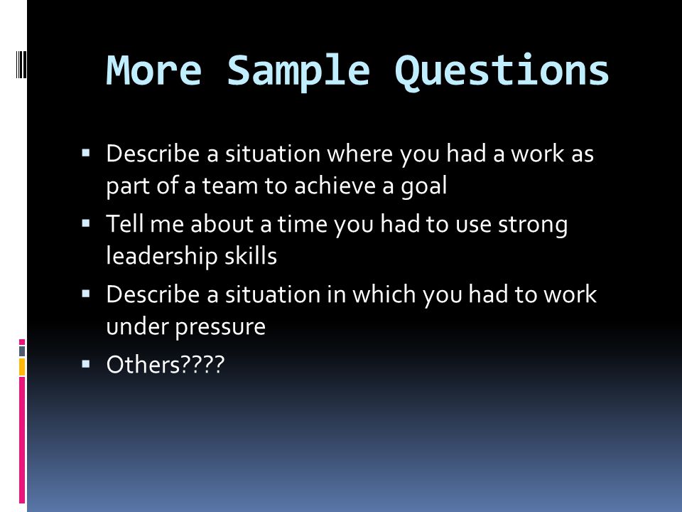 More Sample Questions  Describe a situation where you had a work as part of a team to achieve a goal  Tell me about a time you had to use strong leadership skills  Describe a situation in which you had to work under pressure  Others