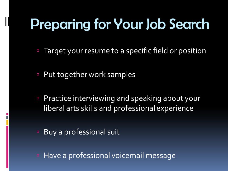 Preparing for Your Job Search  Target your resume to a specific field or position  Put together work samples  Practice interviewing and speaking about your liberal arts skills and professional experience  Buy a professional suit  Have a professional voic message