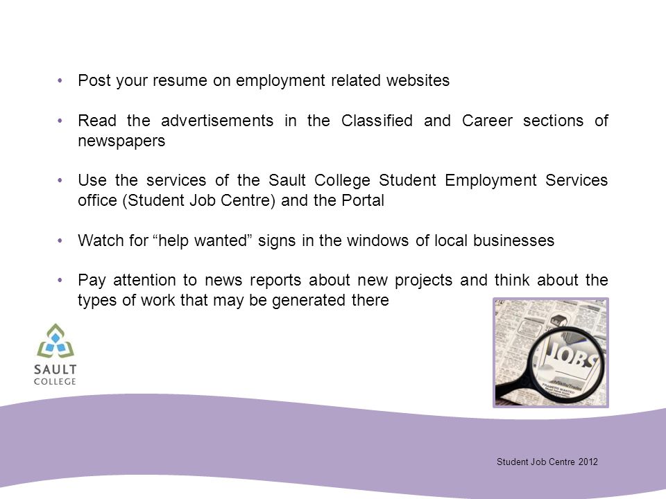 Student Job Centre 2012 Post your resume on employment related websites Read the advertisements in the Classified and Career sections of newspapers Use the services of the Sault College Student Employment Services office (Student Job Centre) and the Portal Watch for help wanted signs in the windows of local businesses Pay attention to news reports about new projects and think about the types of work that may be generated there