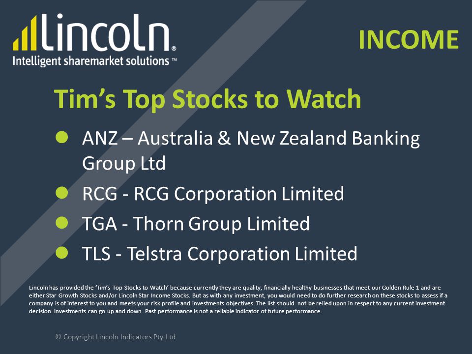 Tim’s Top Stocks to Watch ANZ – Australia & New Zealand Banking Group Ltd RCG - RCG Corporation Limited TGA - Thorn Group Limited TLS - Telstra Corporation Limited © Copyright Lincoln Indicators Pty Ltd Lincoln has provided the ‘Tim’s Top Stocks to Watch’ because currently they are quality, financially healthy businesses that meet our Golden Rule 1 and are either Star Growth Stocks and/or Lincoln Star Income Stocks.