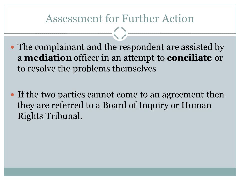 Assessment for Further Action The complainant and the respondent are assisted by a mediation officer in an attempt to conciliate or to resolve the problems themselves If the two parties cannot come to an agreement then they are referred to a Board of Inquiry or Human Rights Tribunal.