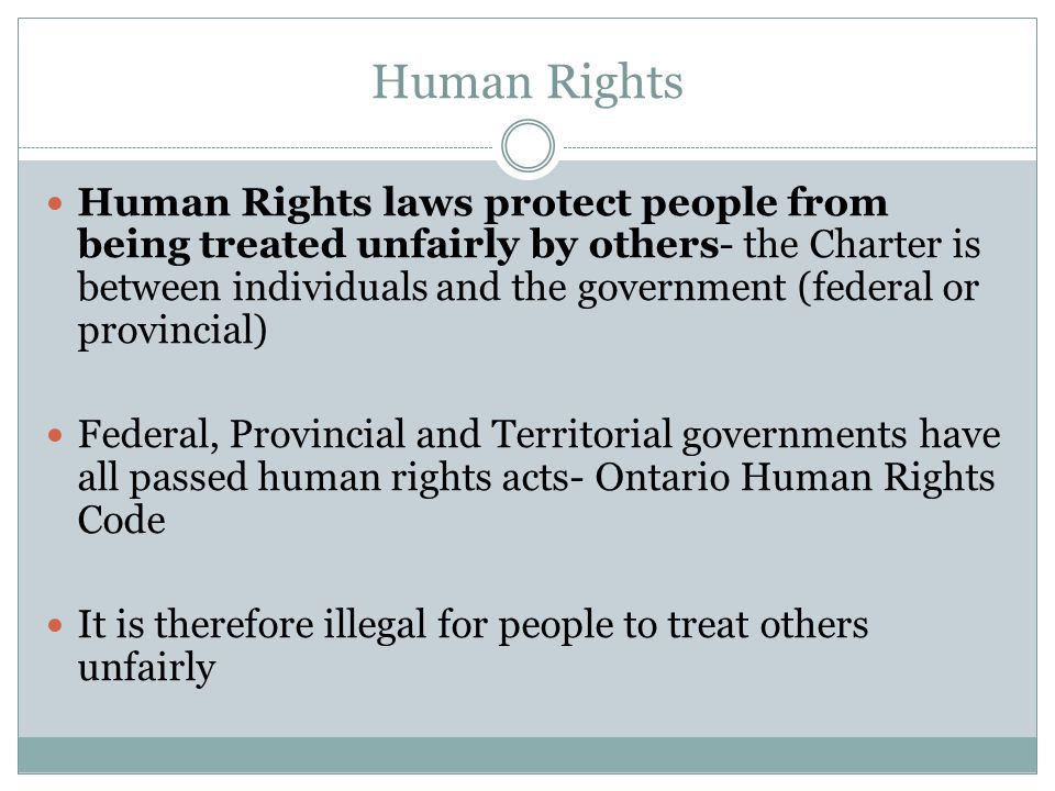 Human Rights Human Rights laws protect people from being treated unfairly by others- the Charter is between individuals and the government (federal or provincial) Federal, Provincial and Territorial governments have all passed human rights acts- Ontario Human Rights Code It is therefore illegal for people to treat others unfairly