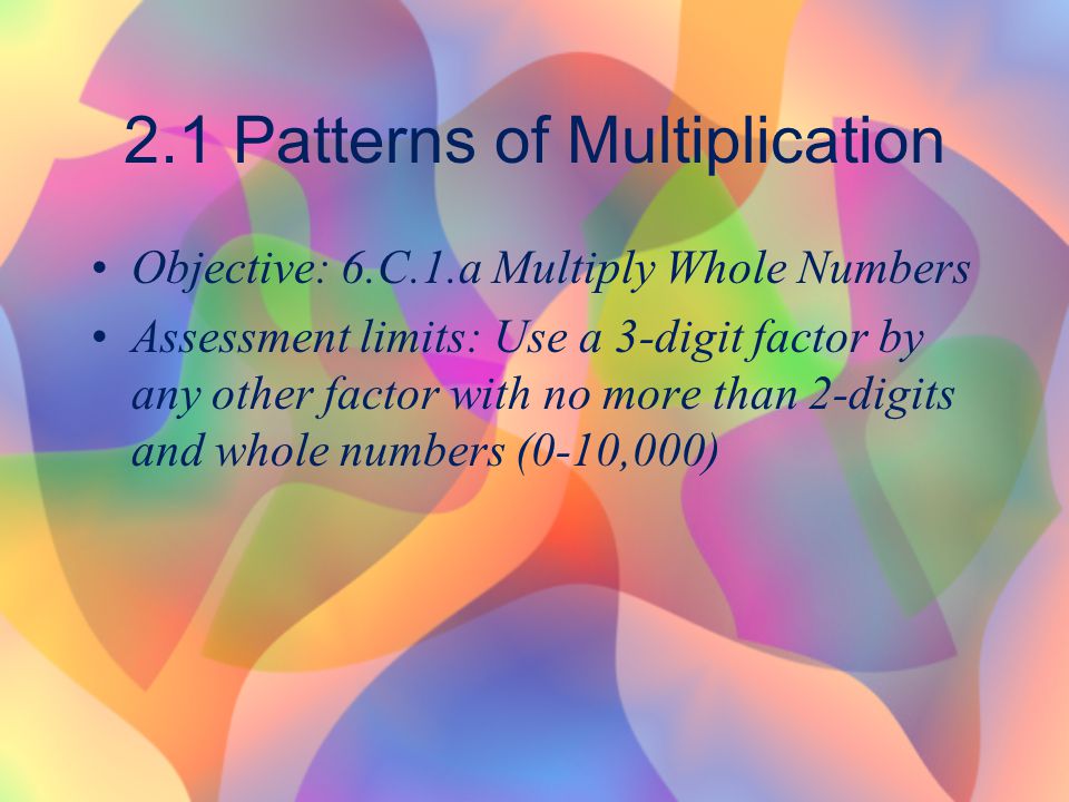 2.1 Patterns of Multiplication Objective: 6.C.1.a Multiply Whole Numbers Assessment limits: Use a 3-digit factor by any other factor with no more than 2-digits and whole numbers (0-10,000)