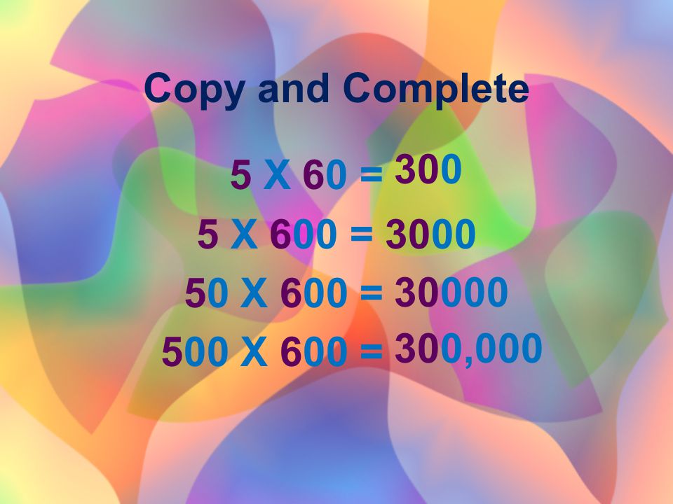 Copy and Complete 5 X 60 = 5 X 600 = X 600 = 500 X 600 = ,
